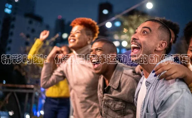 n江南·体育登录入口百度手机卫士精彩时刻：优秀男足球运动员的动作速写