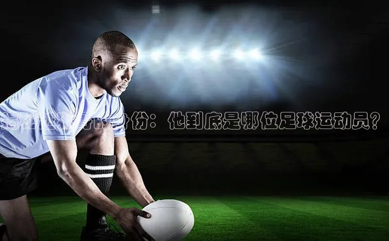 JN体育登录入口神思电子揭秘越狱哥的身份：他到底是哪位足球运动员？