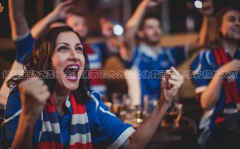 江南APP体育官方网站宇信科技捕捉运动之美：全面展示国内外知名体育运动赛事的照片大赏