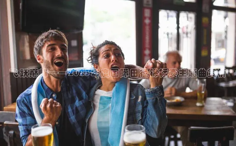 江南APP体育官方网站宇信科技飞跃巅峰——2023年度国际田径锦标赛主题曲赏析