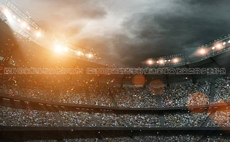 提升国家形象与文化影响力：探讨国际运动赛事对促进全球文化交流的多重好处