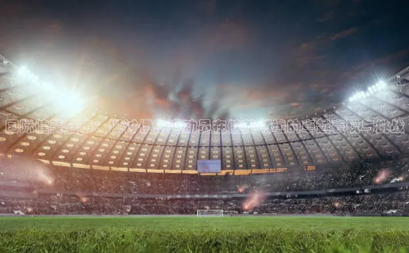 国际健美盛事：探讨伊朗运动员在健美领域的卓越表现与挑战