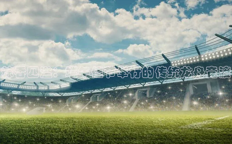 粽香四溢：端午佳节举行的传统龙舟竞渡