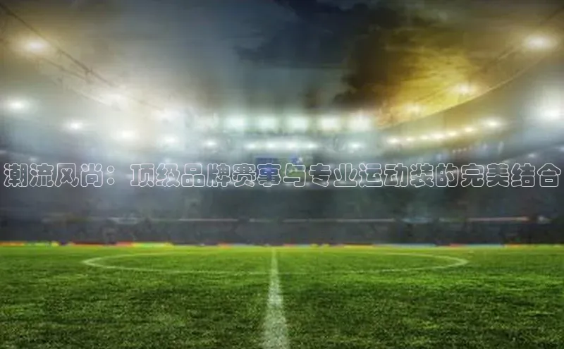 潮流风尚：顶级品牌赛事与专业运动装的完美结合