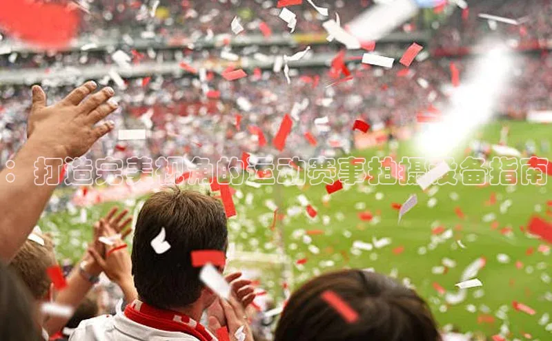 ：打造完美视角的运动赛事拍摄设备指南